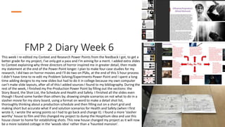 FMP 2 Diary Week 6
This week I re-edited my Context and Research Power Points from the feedback I got, to get a
better grade for my project, I’ve only got a pass and I’m aiming for a merit. I added extra slides
to Context explaining why three directors of horror inspired me in greater detail, then made
my statement at the end of the Power Point longer. I plan to make four case studies for my
research, I did two on horror movies and I’ll do two on PSAs, at the end of this 5 hour process
I didn’t have time to re-edit my Problem Solving/Experiments Power Point and I spent a long
time adding designs to my new slides but had to do it in college because my own computer
can’t make slide layouts, after all of this I added sources I found to my bibliography. During the
rest of the week, I finished my Pre-Production Power Point by filling out the sections: the
Story Board, the Shot List, the Schedule and Health and Safety. I finished all the slides even
though I found some harder than others by; drawing simple scenarios on not what to do in a
slasher movie for my story board, using a format on word to make a detail shot list,
thoroughly thinking about a production schedule and then filling out on a short grid and
making short but accurate what if and solution scenarios for Health and Safety (when I first
wrote it, I wrote the wrong points so I had to go back and change it). I found a more ‘slasher
worthy’ house to film and this changed my project to dump the Hospitium idea and use this
house closer to home for establishing shots. This new house changed my project as it will now
be a more isolated cottage in the 'woods idea' rather than a 'haunted mansion'.
 