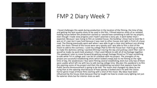 FMP 2 Diary Week 7
I faced challenges this week during production in the location of the filming, the time of day
and getting the best quality shots to be used in the film. I filmed exterior shots of an isolated
looking house before the production started so I would have something to edit for my project,
even though I made slow progress and I hadn’t planned a story yet, it went better than I
expected. Because I was trying to film an isolated house, the building I chose had to look like it
was on it’s own but it was hard because it was next to other houses and right in front of a busy
road. The filming eventually went well when I was able to get a clear shot without cars driving
past, the shots I filmed of the house were very spooky and I was able to film a shot of the
moon to add to the scariness. I used my college iPad to film the house but I had to go at night
to make the darkness setting I wanted (filming it during the day and putting a dark filter over it
would’ve made my work look amateur), I then used iMovie to edit all of my footage together.
This weekend I plan to move forward by getting enough footage filmed so I’ll have something
to edit while I’m in college and I can be on schedule with my project. The strengths of my
project are successful establishing shots which looked creepy due to me filming at the right
time of day, the weaknesses I face were filming several establishing shots but only two of them
were usable which left me with less to edit during college time. My plan this weekend is to film
the opening scene of my project and then the establishing narration that explains how the
Public Service Announcement is going to be told. The moon shot changed my ideas by me
using that as the opening shot because of how spooky it looked and it fit with the classic
horror genre trope of those films starting with a shot of the moon. My ideas have been
influenced by the house shots because they’ve taught me how to create scary lighting not just
for exterior shots but for interior shots as well.
 