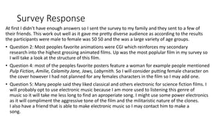 Survey Response
At first I didn't have enough answers so I sent the survey to my family and they sent to a few of
their friends. This work out well as it gave me pretty diverse audience as according to the results
the participants were male to female was 50 50 and the was a large variety of age groups.
• Question 2: Most peoples favorite animations were CGI which reinforces my secondary
research into the highest grossing animated films. Up was the most poplular film in my survey so
I will take a look at the structure of this film.
• Question 4: most of the peoples favorite posters feature a woman for example people mentioned
Pulp Fiction, Amilie, Calamity Jane, Jaws, Labyrnith. So I will consider putting female character on
the cover however I had not planned for any females characters in the film so I may add one.
• Question 5: Many people said they liked classical and others electronic for science fiction films. I
will probably opt to use electronic music because I am more used to listening this genre of
music so it will take me less long to find an aproperiate song. I might use some power electronics
as it will compliment the aggressive tone of the film and the militaristic nature of the clones.
I also have a friend that is able to make electronic music so I may contact him to make a
song.
 