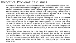 Theoretical Problems: Cast Issues
A number of issues can arise with with cast on the shoot when it comes to it.
First, Maia may inform me that my project and another of hers clash, so I will
have to reschedule and book the C100 once again or recast my protagonist,
which hopefully should not be too difficult due to my many connections. If
the camera is not available, I will have to shoot with my own DSLR, sacrificing
quality, but possibly making up for it with manoeuvrability.
If the actress is late due to public transport, filming will have to commence
later. This may mean that weather conditions change or that I am waiting at
the train/bus station for a longer time than expected. To prevent this, I can
set the call times to be earlier in order to accommodate travel, if this still
fails, I can shoot some B-roll as filler-footage in case I cannot complete all
shots from the shot list on that particular day/if we cannot reschedule the
shoot day.
Often times, shoot days can be quite long. This means that I will have to
provide food and refreshments, not only for myself, but for the cast as well.
This will further eat into the budget and the time we have available to shoot.
This may mean that we must bring food with us to the shooting location or
leave the location and then return later on, costing the production even
more time.
 