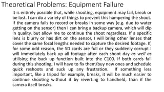 Theoretical Problems: Equipment Failure
It is entirely possible that, while shooting, equipment may fail, break or
be lost. I can do a variety of things to prevent this hampering the shoot.
If the camera fails to record or breaks in some way (e.g. due to water
getting on the sensor) then I can bring a backup camera, which will dip
in quality, but allow me to continue the shoot regardless. If a specific
lens is blurry or has dirt on the sensor, I will bring other lenses that
cover the same focal lengths needed to capture the desired footage. If,
for some odd reason, the SD cards are full or they suddenly corrupt I
will immediately back up all footage after each shoot day as well as
utilising the back up function built into the C100. If both cards fail
during this shooting, I will have to fix them/buy new ones and schedule
quick reshoots and suck up any frustration. If something less
important, like a tripod for example, breaks, it will be much easier to
continue shooting without it by reverting to handheld, than if the
camera itself breaks.
 