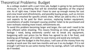Theoretical Problems: Budget
As a college student with a part time job, budget is going to be particularly
miniscule. It is something that will be stretched regardless of the original
size. As of right now, I know that I have to save up enough money for cast
and crew travel and refreshments, and possibly buying props, such as mirrors
that can be smashed for specific artistic shots. What can add to this is if the
cast expects to be paid for their services, replacing broken equipment,
cancellations of public transport causing another ticket to be purchased and
even reshoots needing more travel, refreshments etc.
To avoid this problem becoming larger and larger, the cast and I need to be
very efficient while shooting. This means finishing on time, getting all the
footage I need, being extremely careful not to break any equipment,
bargaining with cast prices (so far Maia has agreed to do it for free), and
backing up all footage, all in order to save money and avoid any reshoots.
In order to get the budget in the first place, I will save all the money from my
payday at work over the next two months and use it as my budget. If it is not
enough I will have to use some money from my savings, which I am willing to
do if needed.
 