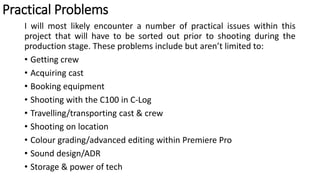 Practical Problems
I will most likely encounter a number of practical issues within this
project that will have to be sorted out prior to shooting during the
production stage. These problems include but aren’t limited to:
• Getting crew
• Acquiring cast
• Booking equipment
• Shooting with the C100 in C-Log
• Travelling/transporting cast & crew
• Shooting on location
• Colour grading/advanced editing within Premiere Pro
• Sound design/ADR
• Storage & power of tech
 