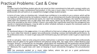 Practical Problems: Cast & Crew
Crew
It’s often hard to find fellow student who do not cancel on their commitment to help with a project and/or are
good enough to make a professional final product, in this case a music video. It is even more difficult to find
professionals who will work on an unpaid/micro budget college-student project.
In terms of crew, I plan on shooting solo. I already have confidence in my ability to use a camera, which will be
an important as determined by my audience research, set up interesting and visually interesting compositions
and using a variety of lenses (prime and zoom). As I won’t be recording any dialogue, the need for on-location
audio won’t be anywhere near as high other than wild sound, which can be done at any time and does not
have to be recorded as the shot is filmed. If there is any audio that I specifically need from the protagonist (any
sounds or improvised dialogue), I may be able to either schedule reshoots or acquire the necessary audio via
the means of ADR and/or sound design.
Cast
As mentioned above in the crew section, it is very difficult to find cast at college who are good enough to star
in a music video that intends to appear very professional, including a serious and believable performance. As
for professional actors, it’s easier to get away with minimal/no pay, but still hard in order to get an experienced
actor.
As far as cast goes, I plan on only using one actress. Said actress is someone I have worked with professionally
before and can attest to her good emotional and physical acting skills. Her stage name is Maia Beatrice (real
surname ‘Stroud’). I contacted her via messages, asking about her availability for the production period (24/03
– 12/05), to which she responded saying: “Yes definitely! Have you got exact dates yet? I need to schedule you
in.” Obviously this is good news and I plan on keeping in touch consistently throughout the pre-production
stage.
Maia has previously worked on a music video before, where she put on a great performance:
https://www.youtube.com/watch?v=BHmsCv63QGY
 