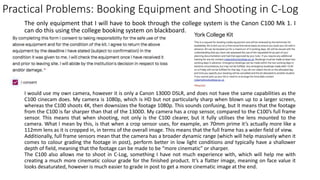 Practical Problems: Booking Equipment and Shooting in C-Log
The only equipment that I will have to book through the college system is the Canon C100 Mk 1. I
can do this using the college booking system on blackboard.
I would use my own camera, however it is only a Canon 1300D DSLR, and does not have the same capabilities as the
C100 cinecam does. My camera is 1080p, which is HD but not particularly sharp when blown up to a larger screen,
whereas the C100 shoots 4K, then downsizes the footage 1080p. This sounds confusing, but it means that the footage
from the C100 is far sharper than that of the 1300D. My camera has a crop sensor, compared to the C100’s full frame
sensor. This means that when shooting, not only is the C100 clearer, but it fully utilises the lens mounted to the
camera. What I mean by this, is that when a crop sensor uses, for example, an 70mm prime it’s actually more like a
112mm lens as it is cropped in, in terms of the overall image. This means that the full frame has a wider field of view.
Additionally, full frame sensors mean that the camera has a broader dynamic range (which will help massively when it
comes to colour grading the footage in post), perform better in low light conditions and typically have a shallower
depth of field, meaning that the footage can be made to be “more cinematic” or sharper.
The C100 also allows me to shoot in C-Log, something I have not much experience with, which will help me with
creating a much more cinematic colour grade for the finished product. It’s a flatter image, meaning on face value it
looks desaturated, however is much easier to grade in post to get a more cinematic image at the end.
 