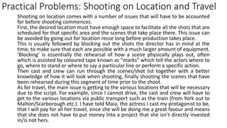 Practical Problems: Shooting on Location and Travel
Shooting on location comes with a number of issues that will have to be accounted
for before shooting commences.
First, the desired location must have enough space to facilitate all the shots that are
scheduled for that specific area and the scenes that take place there. This issue can
be avoided by going out for location recce long before production takes place.
This is usually followed by blocking out the shots the director has in mind at the
time, to make sure that each are possible with a much larger amount of equipment.
‘Blocking’ is essentially the rehearsal of how a scene physically plays out, often
which is assisted by coloured tape known as “marks” which tell the actors where to
go, where to stand or where to say a particular line or perform a specific action.
Then cast and crew can run through the scenes/shot list together with a better
knowledge of how it will look when shooting, finally shooting the scenes that have
been rehearsed during this segment of time prior to the shoot.
As for travel, the main issue is getting to the various locations that will be necessary
due to the script. For example, since I cannot drive, the cast and crew will have to
get to the various locations via public transport such as the train (from York out to
Malton/Scarborough etc.). I have told Maia, the actress I cast my protagonist to be,
that I will pay for all her travel, since she will be doing me a great favour and means
that she does not have to put money into a project that she isn’t directly invested
in/is not hers.
 
