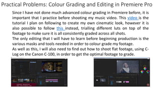 Practical Problems: Colour Grading and Editing in Premiere Pro
Since I have not done much advanced colour grading in Premiere before, it is
important that I practice before shooting my music video. This video is the
tutorial I plan on following to create my own cinematic look, however it is
also possible to follow this instead, trialling different luts on top of the
footage to make sure it is all consistently graded across all shots.
The only editing that I will have to learn before beginning production is the
various masks and tools needed in order to colour grade my footage.
As well as this, I will also need to find out how to shoot flat footage, using C-
Log on the Canon C-100, in order to get the optimal footage to grade.
 