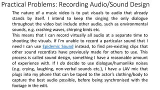 Practical Problems: Recording Audio/Sound Design
The nature of a music video is to put visuals to audio that already
stands by itself. I intend to keep the singing the only dialogue
throughout the video but include other audio, such as environmental
sounds, e.g. crashing waves, chirping birds etc.
This means that I can record virtually all audio at a separate time to
shooting the visuals. If I’m unable to record a particular sound that I
need I can use Epidemic Sound instead, to find pre-existing clips that
other sound recordists have previously made for others to use. This
process is called sound design, something I have a reasonable amount
of experience with. If I do decide to use dialogue/humanlike noises
(e.g. crying, laughing, non-verbal sounds etc.), I have a LAV mic that
plugs into my phone that can be taped to the actor’s clothing/body to
capture the best audio possible, before being synchronised with the
footage in the edit.
 