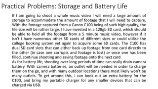 Practical Problems: Storage and Battery Life
If I am going to shoot a whole music video I will need a large amount of
storage to accommodate the amount of footage that I will need to capture.
With the footage captured from a Canon C100 being of such high quality, the
file size will be rather large. I have invested in a 128gb SD card, which should
be able to hold all the footage from a 5 minute music video, however if it
isn’t I have numerous other SD cards of different sizes or could utilise the
college booking system yet again to acquire some SD cards. The C100 has
dual SD card slots that can either back up footage from one card directly to
the other (in case one corrupts and footage is lost) or once one has been
filled, continue shooting and saving footage onto the next card.
As for battery life, shooting over long periods of time can really drain camera
battery. With camera batteries, an outlet will be needed in order to charge
them on the go, and with many outdoor locations there most likely won’t be
many outlets. To get around this, I can book out an extra battery for the
C100, and bring my portable charger for any smaller devices that can be
charged via USB.
 