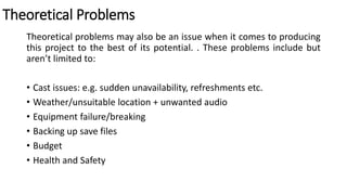 Theoretical Problems
Theoretical problems may also be an issue when it comes to producing
this project to the best of its potential. . These problems include but
aren’t limited to:
• Cast issues: e.g. sudden unavailability, refreshments etc.
• Weather/unsuitable location + unwanted audio
• Equipment failure/breaking
• Backing up save files
• Budget
• Health and Safety
 