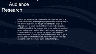 Overall Summary of
Audience
Research
Overall our audience are interested in the projected idea of a
visual based video, the range of people we had do the survey fit
our desired audience. All though we didn’t get a range of
different ages to see if we should narrow down the target we
could figure out that the younger side of our audience spectrum
would be interested and be able to get involved with what I want
to create which is good. It gave me a good idea on what to
create and what to focus on. Most answers I was able to get a
specifc idea on what to focus on, however a couple were split
decisions which does make some parts challenging.
 