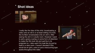 Shot ideas
I really like the idea of this shot, broadcasting a
video onto an old tv or at least editing it to look
like its been broadcasted onto an old tv. After
seeing the old tv in studio room. However I want
to add a grainy overlay or some form of distortion
to make the film look old and suit the tv its
projected on. I also want it to look like its just by
itself in a dark room. I haven’t decided if this
would be an intro, outro or just a reoccurring type
scene throughout the video
 