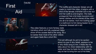 First
Aid
First aid although its yet to be spoken
about my gus in any detail, appears to be
a very close song to him. It feels like he
talks about his close relationship with his
sister and how he feels he can contantly
rely on her to bring him out of his lows
The outfits and character design are all
made to match the video, it begins with a
shot of the female character out in the sun
and her outfit is a lot brighter, the male
protagonist has a lot more mundane and
darker clothes and his pieces of the video
are all a lot darker, from him looking upset
in a bathroom to him being beaten by a
character dressed all in red
The video features a more fantasy style
narrative which isnt fully explained helps
show off the sinister feel to the song. Its a
lot darker than most of his other videos
and again feels like a short film
First Aid
 