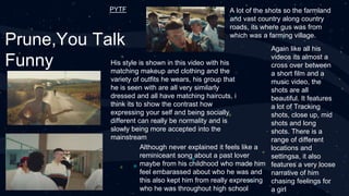 Prune,You Talk
Funny
Although never explained it feels like a
reminiceant song about a past lover
maybe from his childhood who made him
feel embarassed about who he was and
this also kept him from really expressing
who he was throughout high school
A lot of the shots so the farmland
and vast country along country
roads, its where gus was from
which was a farming village.
Again like all his
videos its almost a
cross over between
a short film and a
music video, the
shots are all
beautiful. It features
a lot of Tracking
shots, close up, mid
shots and long
shots. There is a
range of different
locations and
settingsa, it also
features a very loose
narrative of him
chasing feelings for
a girl
His style is shown in this video with his
matching makeup and clothing and the
variety of outfits he wears, his group that
he is seen with are all very similarly
dressed and all have matching haircuts, i
think its to show the contrast how
expressing your self and being socially
different can really be normality and is
slowly being more accepted into the
mainstream
PYTF
 