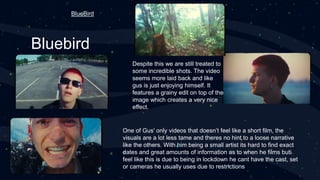 Bluebird
One of Gus' only videos that doesn’t feel like a short film, the
visuals are a lot less tame and theres no hint to a loose narrative
like the others. With him being a small artist its hard to find exact
dates and great amounts of information as to when he films buti
feel like this is due to being in lockdown he cant have the cast, set
or cameras he usually uses due to restrictions
Despite this we are still treated to
some incredible shots. The video
seems more laid back and like
gus is just enjoying himself. It
features a grainy edit on top of the
image which creates a very nice
effect.
BlueBird
 