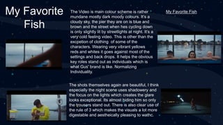 My Favorite
Fish
The Video is main colour scheme is rather
mundane mostly dark moody colours. It’s a
cloudy sky, the pier they are on is blue and
brown and the street when hes cycling down
is only slightly lit by streetlights at night. It’s a
very cold feeling video. This is other than the
excpetion of clothing of some of the
characters. Wearing very vibrant yellows
reds and whites it goes against most of the
settings and back drops. It helps the obvious
key roles stand out as individuals which is
what Gus' brand is like. Normalizing
Individuality.
The shots themselves again are beautiful, I think
especially the night scene uses shadowery and
the focus on the lights which creates the glare
looks exceptional. Its almost hiding him so only
the trousers stand out. There is also clear use of
the rule of 3 which makes the visuals a lot more
digestable and aestheically pleasing to wathc.
My Favorite Fish
 