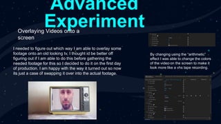 Advanced
Experiment
Overlaying Videos onto a
screen
I needed to figure out which way I am able to overlay some
footage onto an old looking tv, I thought id be better off
figuring out if I am able to do this before gathering the
needed footage for this so I decided to do it on the first day
of production. I am happy with the way it turned out so now
its just a case of swapping it over into the actual footage.
By changing using the “arithmetic”
effect I was able to change the colors
of the video on the screen to make it
look more like a vhs tape recording.
 