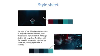 Style sheet
For most of my video I want the scenes
to be quite dark and ominous, I like
these scenes from ‘First Aid’. Although
dark its still very clear. The blues add
the idea of it being quite cold and not
a nice feel, adding a presence of
hostility.
 