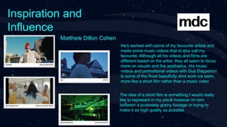 Inspiration and
Influence
Matthew Dillon Cohen
He's worked with some of my favourite artists and
made some music videos that id also call my
favourite. Although all his videos and films are
different based on the artist, they all seem to focus
more on visuals and the aesthetics. His music
videos and promotional videos with Gus Dapperton
is some of the most beautfully shot work ive seen,
more like a short film rather than a music video
The idea of a short film is something I would really
like to represent in my piece however im torn
between a purposely grainy footage or trying to
make it as high quality as possible
 