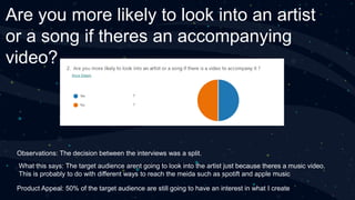 Are you more likely to look into an artist
or a song if theres an accompanying
video?
Observations: The decision between the interviews was a split.
What this says: The target audience arent going to look into the artist just because theres a music video.
This is probably to do with different ways to reach the meida such as spotift and apple music
Product Appeal: 50% of the target audience are still going to have an interest in what I create
 