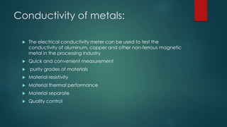 Conductivity of metals:
 The electrical conductivity meter can be used to test the
conductivity of aluminum, copper and other non-ferrous magnetic
metal in the processing industry
 Quick and convenient measurement
 purity grades of materials
 Material resistivity
 Material thermal performance
 Material separate
 Quality control
 