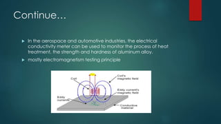 Continue…
 In the aerospace and automotive industries, the electrical
conductivity meter can be used to monitor the process of heat
treatment, the strength and hardness of aluminum alloy.
 mostly electromagnetism testing principle
 