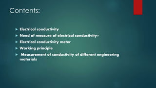 Contents:
 Electrical conductivity
 Need of measure of electrical conductivity?
 Electrical conductivity meter
 Working principle
 Measurement of conductivity of different engineering
materials
 