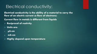 Electrical conductivity:
Electrical conductivity is the ability of a material to carry the
flow of an electric current (a flow of electrons)
Current flow in metals is different from liquids
 Reciprocal of restivity.
 Units are:
1. µS/cm
2. mS/cm
 Highly depend upon temperature
 