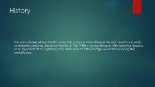 The early studies of electrical conduction in metals were done in the eighteenth and early
nineteenth centuries. Benjamin Franklin (1706-1790) in his experiments with lightning (leading
to his invention of the lightning rod), reasoned that the charge would travel along the
metallic rod
History
 