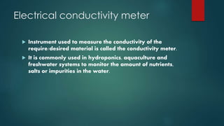 Electrical conductivity meter
 Instrument used to measure the conductivity of the
require/desired material is called the conductivity meter.
 It is commonly used in hydroponics, aquaculture and
freshwater systems to monitor the amount of nutrients,
salts or impurities in the water.
 