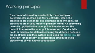 Working principal
The common laboratory conductivity meters employ a
potentiometric method and four electrodes. Often, the
electrodes are cylindrical and arranged concentrically. The
electrodes are usually made of platinum metal. An alternating
current is applied to the outer pair of the electrodes. The
potential between the inner pair is measured. Conductivity
could in principle be determined using the distance between
the electrodes and their surface area using the Ohm's law but
generally, for accuracy, a calibration is employed using
electrolytes of well-known conductivity.
 