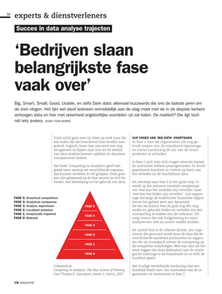FASE 5: Analytical competitors
FASE 4: Analytical companies
FASE 3: Analytic aspirations
FASE 2: Localized analytics
FASE 1: Analytically impaired
FASE 0: Bedrock
FASE 5
FASE 4
FASE 3
FASE 2
FASE 1
FASE 0
Gebaseerd op:
Competing on Analytics: The New Science of Winning
Door Thomas H. Davenport, Jeanne G. Harris, 2007
Zoals altijd gaat men bij falen op zoek naar die
ene reden die als boosdoener kan worden aan-
geduid. Logisch, maar laat ons eerst een stap
terugzetten en kijken naar hoe we de wereld
van data analyse kunnen opdelen en daarmee
transparanter maken.
Het boek ‘Competing on Analytics’ geeft een
goede basis waarop we verschillende organisa-
ties kunnen verdelen in vijf groepen. Deze groe-
pen zijn gebaseerd op de fase waarin ze zich be-
vinden met betrekking tot het gebruik van data.
VIJF FASES VAN ‘BIG DATA’ VOORTGANG
In fase 1 zien we organisaties die nog ge-
bruik maken van de standaard rapportage
en veelal handmatig de zin van de onzin
proberen te scheiden.
In fase 2 stelt men zich vragen waarom bepaal-
de voorvallen hebben plaatsgevonden. Er wordt
geprobeerd inzichten te creëren op basis van
het verleden en de beschikbare data.
De overstap naar fase 3 is een grote stap. Er
wordt op dat moment namelijk overgestapt
van ‘wat kan het verleden mij vertellen’ naar
‘wat kan het heden mij vertellen’. Live rappor-
tage vervangt de traditionele financiële rappor-
ten en het geheel wint aan dynamiek.
De een na laatste fase (4) gaat nog één stap
verder en gebruikt heden en verleden om een
voorspelling te maken van de toekomst. Dit
zorgt ervoor dat ook budgettering en risico
analyses een veel accurater middel worden.
De laatste fase is de ultieme droom: een orga-
nisatie die gestuurd wordt door de data die de
verschillende systemen produceren en rappor-
ten die op strategisch niveau de voorsprong op
de competitie waarborgen. Men kan dan als het
ware zeggen dat data deelneemt aan de strate-
gische meetings in de boardroom en er zelfs de
hoofdrol speelt.
Het huidige wereldwijde landschap laat een
duidelijk beeld zien: het merendeel van de or-
ganisaties zit momenteel in fase 2.
Succes in data analyse trajecten
‘Bedrijven slaan
belangrijkste fase
vaak over’
Big, Smart, Small, Good, Usable, en zelfs Dark data: allemaal buzzwords die ons de laatste jaren om
de oren vlogen. Het lijkt wel alsof iedereen onmiddellijk aan de slag moet met de in de diepste kerkers
verborgen data en hier met zekerheid ongelooflijke voordelen uit zal halen. De realiteit? Die ligt toch
nét iets anders. DOOR TOON BORRÉ
FM MAGAZINE
30
experts & dienstverleners
 