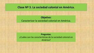 Clase Nº 3. La sociedad colonial en América.
Objetivo:
Caracterizar la sociedad colonial en América.
Preguntas.
¿Cuáles son las características de la sociedad colonial en
América?
 