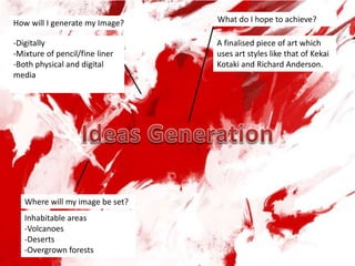 Where will my image be set?
Inhabitable areas
-Volcanoes
-Deserts
-Overgrown forests
How will I generate my Image?
-Digitally
-Mixture of pencil/fine liner
-Both physical and digital
media
What do I hope to achieve?
A finalised piece of art which
uses art styles like that of Kekai
Kotaki and Richard Anderson.