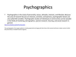 Psychographics
•    Psychographics is the study of personality, values, attitudes, interests, and lifestyles. Because
    ...