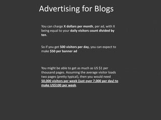 Advertising for Blogs
You can charge X dollars per month, per ad, with X
being equal to your daily visitors count divided by
ten.
So if you get 500 visitors per day, you can expect to
make $50 per banner ad
You might be able to get as much as US $1 per
thousand pages. Assuming the average visitor loads
two pages (pretty typical), then you would need
50,000 visitors per week (just over 7,000 per day) to
make US$100 per week.
 