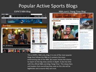 Popular Active Sports Blogs
ESPN’S NBA Blog NBA.com’s ‘Hang Time Blog’
This is ESPN’s, NBA only, blog. It is one of the most popular
blogs that follows the NBA as it contains the more
entertaining side of the NBA. But never misses the chance
to report on the big news stories in depth. It also has links
with the official NBA.com blog ‘Hang Time’. This shows fans
and readers that everything they read on this site will be
legitimate and a source they can trust.
 