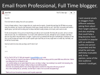Email from Professional, Full Time blogger.
I sent several emails
to bloggers from
different websites
asking them about
their target audience
and also anything
that could help a
blog become more
successful or popular
with an audience.
Luckily one person
responded and the
email he sent was
definitely invaluable
and, in my
opinion, some of the
best audience
research I could get.
 
