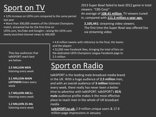 Sport on TV
2,105,441: streaming video viewers.
The first time the Super Bowl was offered live
via streaming video.
2013 Super Bowl failed to beat 2012 game in total
viewers. ‘’CBS Corp’’
An average of 108.41 million TV viewers tuned
in, compared with 111.3 million a year ago.
talkSPORT is the leading male broadcast media brand
in the UK. With a huge audience of 2.5 million men,
and with an overall audience of 3 million listeners
every week, there really has never been a better
time to advertise with talkSPORT. talkSPORT's 81%
male audience profile makes it the most effective
place to reach men in the whole of UK broadcast
media
They key audiences that
talkSPORT reach best
are below:
2.5 MILLION MEN
listening every week
2.1 MILLION MAIN
LISTENERS listen every
week
1.7 MILLION ABC1s
listening every week
1.2 MILLION 25-44s
listening every week
Sport on Radio
talkSPORT.co.uk: 2.9 million unique users & 17.9
million page impressions in January
• 12% increase on UEFA.com compared to the same period
last year
• More than 300,000 viewers of the Ultimate Champions
match, streamed live for the first time on
UEFA.com, YouTube and Google+, raising the UEFA.com
newly launched channel views to 400,000
• 4.8 million tweets with reference to the final, the teams
and the players
• 52,000 new Facebook likes, bringing the total of fans on
the dedicated UEFA Champions League Facebook page to
2.5 million
 