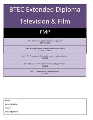 BTEC Extended Diploma
Television & Film
(Level 3)
FMP
Unit 4: Creative media production management
GC1, GC2, GC3
Learner:
Learner signature:
Assessor:
AssessorSignature:
Unit 5: Working to a brief in the creative media industries
GC1, GC2, GC3 & GC4
Unit 1: Pre-Production techniques for creative media production
GC2, GC3
Unit 3: Research techniques for creative media production
GC2, GC3
Unit 21: Understanding Video Technology
GC2, GC3
 