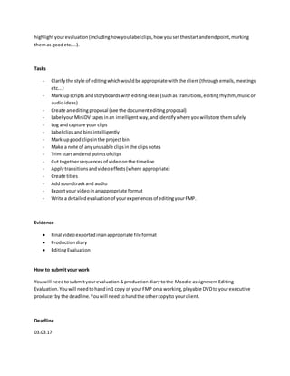 highlightyourevaluation(includinghowyoulabelclips,how yousetthe startand endpoint,marking
themas goodetc....).
Tasks
- Clarifythe style of editingwhichwouldbe appropriatewiththe client(throughemails,meetings
etc...)
- Mark upscripts andstoryboardswitheditingideas(suchas transitions,editingrhythm, musicor
audioideas)
- Create an editingproposal (see the documenteditingproposal)
- Label yourMiniDV tapesinan intelligentway,andidentifywhere youwillstore themsafely
- Log and capture your clips
- Label clipsandbinsintelligently
- Mark upgood clipsinthe projectbin
- Make a note of anyunusable clipsinthe clipsnotes
- Trim start andend pointsof clips
- Cut togethersequencesof videoonthe timeline
- Applytransitionsandvideoeffects(where appropriate)
- Create titles
- Addsoundtrackand audio
- Exportyour videoinanappropriate format
- Write a detailedevaluationof yourexperiencesof editingyourFMP.
Evidence
 Final videoexportedinanappropriate fileformat
 Productiondiary
 EditingEvaluation
How to submityour work
You will needtosubmityourevaluation&productiondiarytothe Moodle assignmentEditing
Evaluation.Youwill needtohandin1 copy of yourFMP on a working,playable DVDtoyourexecutive
producerby the deadline.Youwill needtohandthe othercopy to yourclient.
Deadline
03.03.17
 
