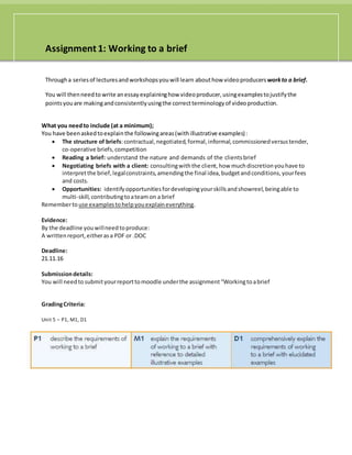 Assignment 1: Working to a brief
Througha seriesof lecturesandworkshopsyouwill learn abouthow videoproducers workto a brief.
You will thenneedto write anessay explaininghow videoproducer,usingexamplestojustifythe
pointsyouare makingandconsistentlyusingthe correctterminologyof videoproduction.
What you needto include (at a minimum);
You have beenaskedtoexplainthe followingareas(withillustrative examples):
 The structure of briefs:contractual,negotiated,formal,informal,commissionedversustender,
co-operative briefs,competition
 Reading a brief: understand the nature and demands of the clientsbrief
 Negotiating briefs with a client: consultingwiththe client,how muchdiscretionyouhave to
interpretthe brief,legalconstraints,amendingthe final idea,budgetandconditions,yourfees
and costs.
 Opportunities: identifyopportunitiesfordevelopingyourskillsandshowreel,beingable to
multi-skill,contributingtoateamon a brief
Rememberto use examplestohelpyouexplaineverything.
Evidence:
By the deadline youwillneedtoproduce:
A writtenreport,eitherasa PDF or .DOC
Deadline:
21.11.16
Submissiondetails:
You will needto submityourreporttomoodle underthe assignment“Workingtoabrief
GradingCriteria:
Unit 5 – P1, M1, D1
 