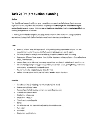 Task 2) Pre-production planning
Outline
You shouldnowhave a clearideaof what yourvideosmessage is,andwhatyourclientsaimsand
objectivesforthe projectare.Youmustnow beginto prepare thoroughand comprehensive pre-
production documents for yourvideoto near-professional standards,showingcreativityand flairand
workingindependentlyatall times.
To do thisyouwill needtooriginate,developandresearchideasforyourvideo(usingavarietyof
researchmethodsskilfully)beforebeginningyourlogistical andcreative planning.
Tasks
 Conductprimary& secondaryresearchusinga varietyof appropriate techniques(suchas
questionnaires,interviewsetc..)skilfully,summingthisupina researchreport.
 Analyse yournotesfromyourinitial meetingtoidentifypotential ideasforfilming
 Brainstormdifferentideasforyourfilm, thinkingaboutpotentialcontributors,filminglocations,
shots,interviewsetc...
 Undertake creative planning,comingupwithscripts,storyboards,moodboards,shotlistsetc...
 Undertake logistical planning,planningfortime,equipmentneeds,gainingfilmingpermission
and consenttouse peoplesimages&audio
 Revise yourinitial proposal asyourideasdevelop.
 Reflectonhowyourplanningisgoinginyour weeklyproductiondiary
Evidence
 Annotatednotesof meetings/communicationswithclient
 Brainstormsof initial ideas
 Researchportfolio(includingprimaryandsecondaryresearch)
 Summative researchreport
 Productionmilestones
 Productionschedule
 Storyboards/moodboards
 Script
 Locationrecce & riskassessments(forall potential locations)
 Run order
 Call sheet
 Equipmentbookingforms
 