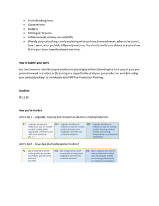  Studiobookingforms
 Consentforms
 Budgets
 Filmingpermissions
 Initial proposal,andanyreviseddrafts
 Weeklyproductiondiary,clearlyexplainingwhatyouhave done eachweek,whyyou’vedone it,
how it went,whatyou’ddodifferentlynexttime.Youshoulduse thisasa chance to explainhow
& whyyour ideashave developedovertime.
How to submityour work
You can choose to submityourpre-productionplanningbyeither(a) handinginahard copyof yourpre-
productionworkina folder,or(b) turningina zippedfolderof all yourpre-productionwork(including
your productiondiary) tothe Moodle taskFMP Pre-ProductionPlanning.
Deadline
28.11.16
How you’re marked
Unit 4: GC1 – originate,developandresearchanideafora mediaproduction
Unit 5: GC2 – developaplannedresponse toabrief
 