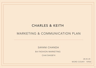 1
CHARLES & KEITH
MARKETING & COMMUNICATION PLAN
SAYANI CHANDA
BA FASHION MARKETING
CHA15443874
28.05.20
WORD COUNT: 10950
 