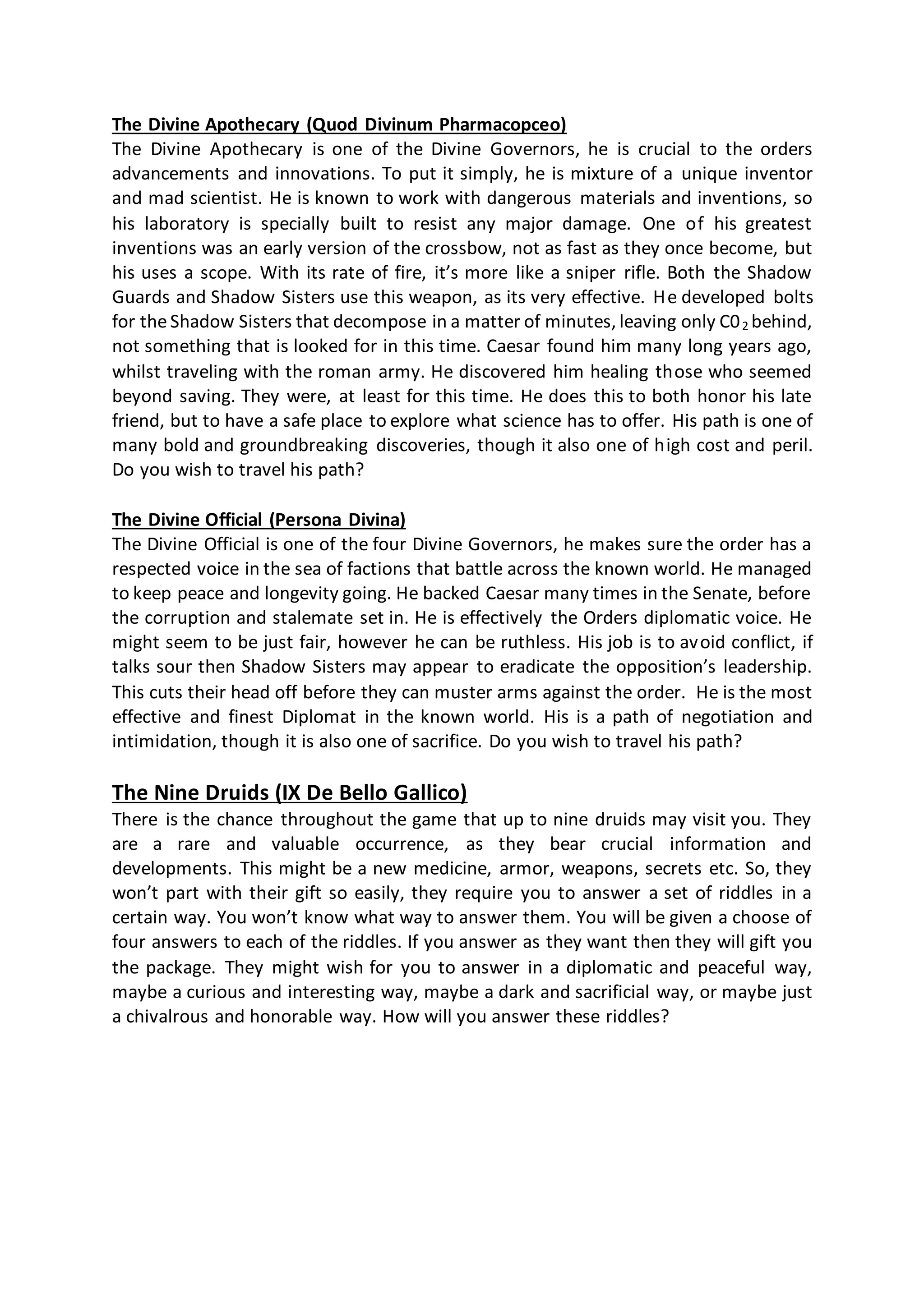 The Divine Apothecary (Quod Divinum Pharmacopceo)
The Divine Apothecary is one of the Divine Governors, he is crucial to the orders
advancements and innovations. To put it simply, he is mixture of a unique inventor
and mad scientist. He is known to work with dangerous materials and inventions, so
his laboratory is specially built to resist any major damage. One of his greatest
inventions was an early version of the crossbow, not as fast as they once become, but
his uses a scope. With its rate of fire, it’s more like a sniper rifle. Both the Shadow
Guards and Shadow Sisters use this weapon, as its very effective. He developed bolts
for theShadow Sisters that decompose in a matter of minutes, leaving only C02 behind,
not something that is looked for in this time. Caesar found him many long years ago,
whilst traveling with the roman army. He discovered him healing those who seemed
beyond saving. They were, at least for this time. He does this to both honor his late
friend, but to have a safe place to explore what science has to offer. His path is one of
many bold and groundbreaking discoveries, though it also one of high cost and peril.
Do you wish to travel his path?
The Divine Official (Persona Divina)
The Divine Official is one of the four Divine Governors, he makes sure the order has a
respected voice in the sea of factions that battle across the known world. He managed
to keep peace and longevity going. He backed Caesar many times in the Senate, before
the corruption and stalemate set in. He is effectively the Orders diplomatic voice. He
might seem to be just fair, however he can be ruthless. His job is to avoid conflict, if
talks sour then Shadow Sisters may appear to eradicate the opposition’s leadership.
This cuts their head off before they can muster arms against the order. He is the most
effective and finest Diplomat in the known world. His is a path of negotiation and
intimidation, though it is also one of sacrifice. Do you wish to travel his path?
The Nine Druids (IX De Bello Gallico)
There is the chance throughout the game that up to nine druids may visit you. They
are a rare and valuable occurrence, as they bear crucial information and
developments. This might be a new medicine, armor, weapons, secrets etc. So, they
won’t part with their gift so easily, they require you to answer a set of riddles in a
certain way. You won’t know what way to answer them. You will be given a choose of
four answers to each of the riddles. If you answer as they want then they will gift you
the package. They might wish for you to answer in a diplomatic and peaceful way,
maybe a curious and interesting way, maybe a dark and sacrificial way, or maybe just
a chivalrous and honorable way. How will you answer these riddles?
 