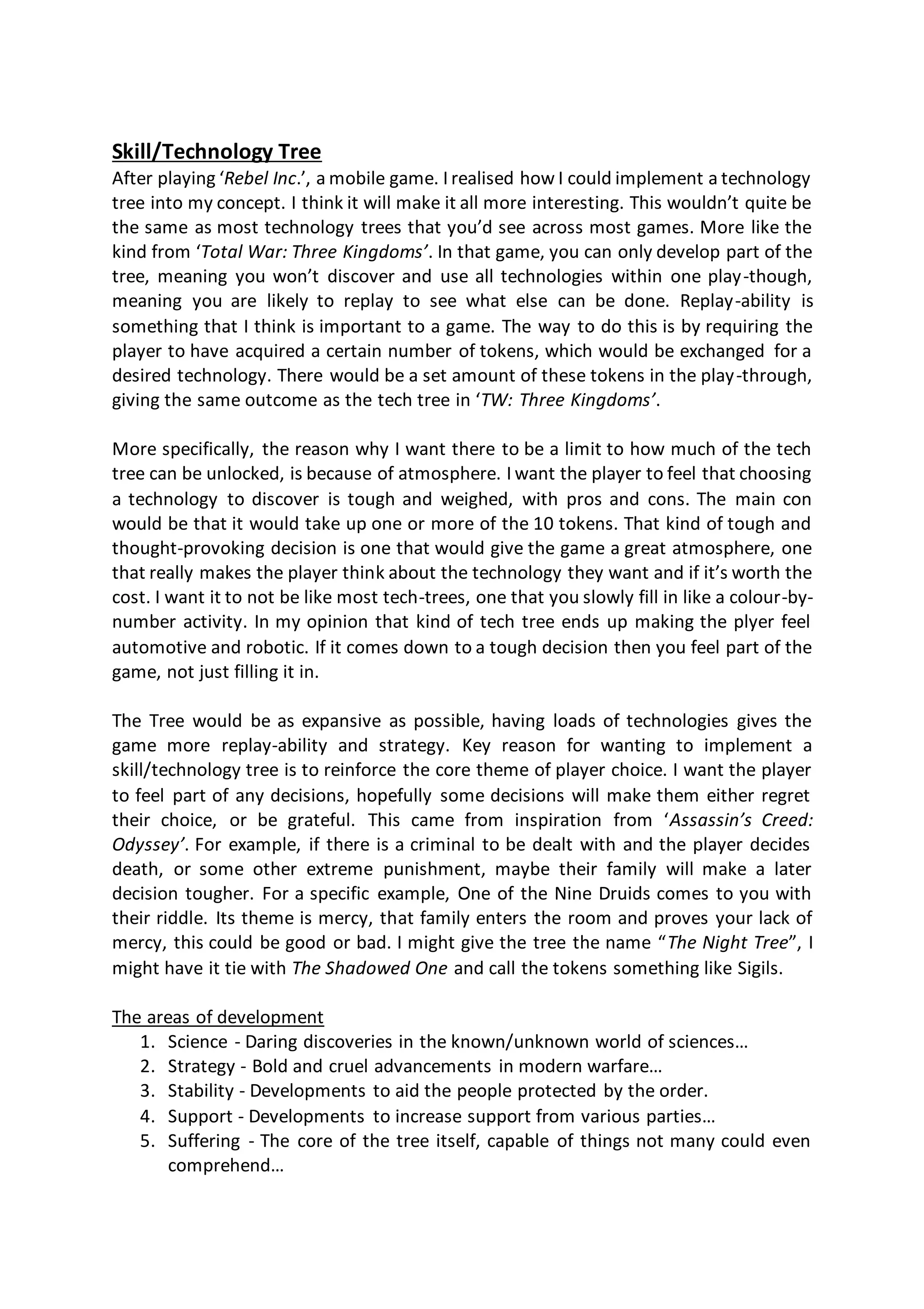 Skill/Technology Tree
After playing ‘Rebel Inc.’, a mobile game. I realised how I could implement a technology
tree into my concept. I think it will make it all more interesting. This wouldn’t quite be
the same as most technology trees that you’d see across most games. More like the
kind from ‘Total War: Three Kingdoms’. In that game, you can only develop part of the
tree, meaning you won’t discover and use all technologies within one play-though,
meaning you are likely to replay to see what else can be done. Replay-ability is
something that I think is important to a game. The way to do this is by requiring the
player to have acquired a certain number of tokens, which would be exchanged for a
desired technology. There would be a set amount of these tokens in the play-through,
giving the same outcome as the tech tree in ‘TW: Three Kingdoms’.
More specifically, the reason why I want there to be a limit to how much of the tech
tree can be unlocked, is because of atmosphere. I want the player to feel that choosing
a technology to discover is tough and weighed, with pros and cons. The main con
would be that it would take up one or more of the 10 tokens. That kind of tough and
thought-provoking decision is one that would give the game a great atmosphere, one
that really makes the player think about the technology they want and if it’s worth the
cost. I want it to not be like most tech-trees, one that you slowly fill in like a colour-by-
number activity. In my opinion that kind of tech tree ends up making the plyer feel
automotive and robotic. If it comes down to a tough decision then you feel part of the
game, not just filling it in.
The Tree would be as expansive as possible, having loads of technologies gives the
game more replay-ability and strategy. Key reason for wanting to implement a
skill/technology tree is to reinforce the core theme of player choice. I want the player
to feel part of any decisions, hopefully some decisions will make them either regret
their choice, or be grateful. This came from inspiration from ‘Assassin’s Creed:
Odyssey’. For example, if there is a criminal to be dealt with and the player decides
death, or some other extreme punishment, maybe their family will make a later
decision tougher. For a specific example, One of the Nine Druids comes to you with
their riddle. Its theme is mercy, that family enters the room and proves your lack of
mercy, this could be good or bad. I might give the tree the name “The Night Tree”, I
might have it tie with The Shadowed One and call the tokens something like Sigils.
The areas of development
1. Science - Daring discoveries in the known/unknown world of sciences…
2. Strategy - Bold and cruel advancements in modern warfare…
3. Stability - Developments to aid the people protected by the order.
4. Support - Developments to increase support from various parties…
5. Suffering - The core of the tree itself, capable of things not many could even
comprehend…
 