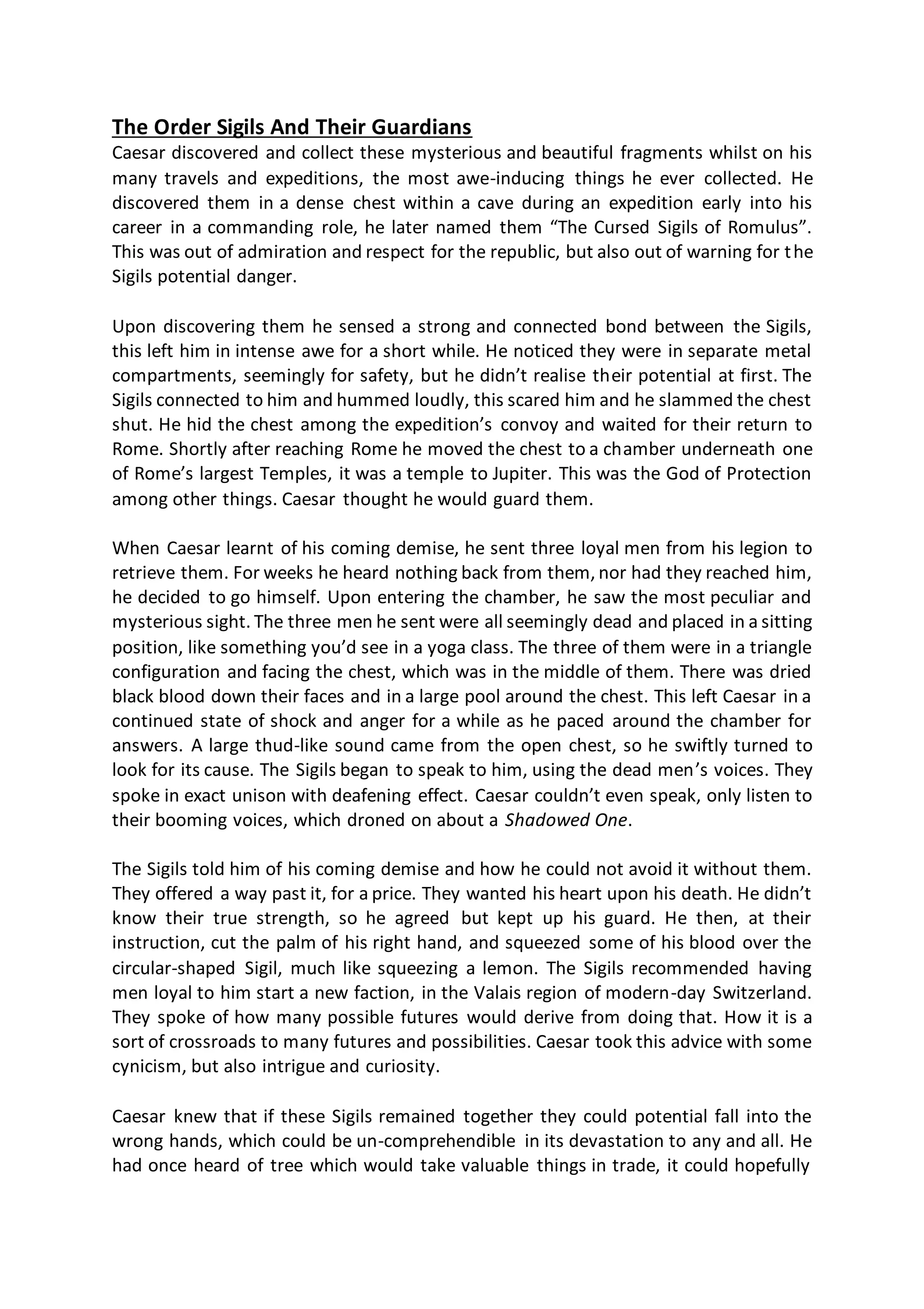 The Order Sigils And Their Guardians
Caesar discovered and collect these mysterious and beautiful fragments whilst on his
many travels and expeditions, the most awe-inducing things he ever collected. He
discovered them in a dense chest within a cave during an expedition early into his
career in a commanding role, he later named them “The Cursed Sigils of Romulus”.
This was out of admiration and respect for the republic, but also out of warning for the
Sigils potential danger.
Upon discovering them he sensed a strong and connected bond between the Sigils,
this left him in intense awe for a short while. He noticed they were in separate metal
compartments, seemingly for safety, but he didn’t realise their potential at first. The
Sigils connected to him and hummed loudly, this scared him and he slammed the chest
shut. He hid the chest among the expedition’s convoy and waited for their return to
Rome. Shortly after reaching Rome he moved the chest to a chamber underneath one
of Rome’s largest Temples, it was a temple to Jupiter. This was the God of Protection
among other things. Caesar thought he would guard them.
When Caesar learnt of his coming demise, he sent three loyal men from his legion to
retrieve them. For weeks he heard nothing back from them, nor had they reached him,
he decided to go himself. Upon entering the chamber, he saw the most peculiar and
mysterious sight. The three men he sent were all seemingly dead and placed in a sitting
position, like something you’d see in a yoga class. The three of them were in a triangle
configuration and facing the chest, which was in the middle of them. There was dried
black blood down their faces and in a large pool around the chest. This left Caesar in a
continued state of shock and anger for a while as he paced around the chamber for
answers. A large thud-like sound came from the open chest, so he swiftly turned to
look for its cause. The Sigils began to speak to him, using the dead men’s voices. They
spoke in exact unison with deafening effect. Caesar couldn’t even speak, only listen to
their booming voices, which droned on about a Shadowed One.
The Sigils told him of his coming demise and how he could not avoid it without them.
They offered a way past it, for a price. They wanted his heart upon his death. He didn’t
know their true strength, so he agreed but kept up his guard. He then, at their
instruction, cut the palm of his right hand, and squeezed some of his blood over the
circular-shaped Sigil, much like squeezing a lemon. The Sigils recommended having
men loyal to him start a new faction, in the Valais region of modern-day Switzerland.
They spoke of how many possible futures would derive from doing that. How it is a
sort of crossroads to many futures and possibilities. Caesar took this advice with some
cynicism, but also intrigue and curiosity.
Caesar knew that if these Sigils remained together they could potential fall into the
wrong hands, which could be un-comprehendible in its devastation to any and all. He
had once heard of tree which would take valuable things in trade, it could hopefully
 