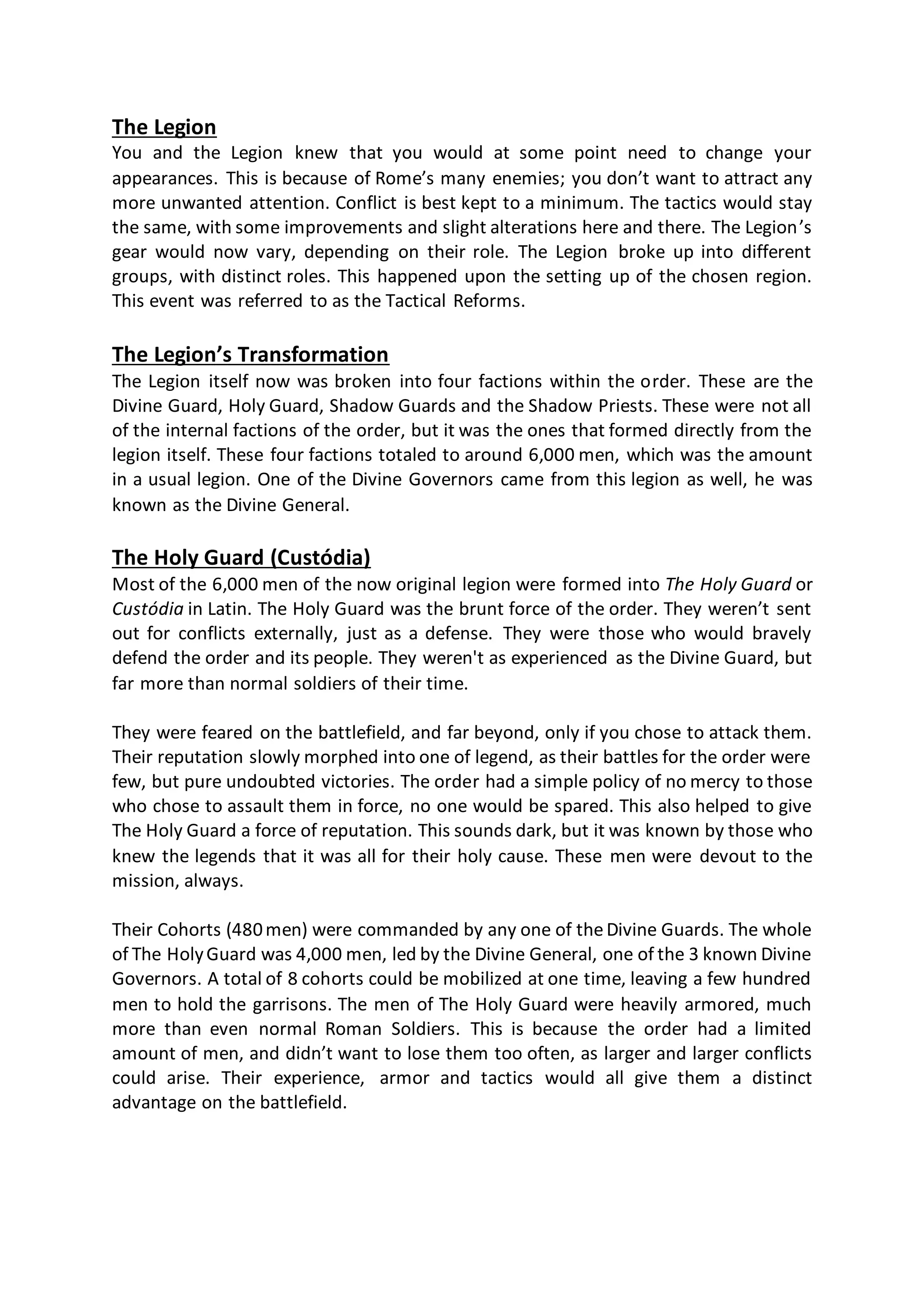 The Legion
You and the Legion knew that you would at some point need to change your
appearances. This is because of Rome’s many enemies; you don’t want to attract any
more unwanted attention. Conflict is best kept to a minimum. The tactics would stay
the same, with some improvements and slight alterations here and there. The Legion’s
gear would now vary, depending on their role. The Legion broke up into different
groups, with distinct roles. This happened upon the setting up of the chosen region.
This event was referred to as the Tactical Reforms.
The Legion’s Transformation
The Legion itself now was broken into four factions within the order. These are the
Divine Guard, Holy Guard, Shadow Guards and the Shadow Priests. These were not all
of the internal factions of the order, but it was the ones that formed directly from the
legion itself. These four factions totaled to around 6,000 men, which was the amount
in a usual legion. One of the Divine Governors came from this legion as well, he was
known as the Divine General.
The Holy Guard (Custódia)
Most of the 6,000 men of the now original legion were formed into The Holy Guard or
Custódia in Latin. The Holy Guard was the brunt force of the order. They weren’t sent
out for conflicts externally, just as a defense. They were those who would bravely
defend the order and its people. They weren't as experienced as the Divine Guard, but
far more than normal soldiers of their time.
They were feared on the battlefield, and far beyond, only if you chose to attack them.
Their reputation slowly morphed into one of legend, as their battles for the order were
few, but pure undoubted victories. The order had a simple policy of no mercy to those
who chose to assault them in force, no one would be spared. This also helped to give
The Holy Guard a force of reputation. This sounds dark, but it was known by those who
knew the legends that it was all for their holy cause. These men were devout to the
mission, always.
Their Cohorts (480men) were commanded by any one of theDivine Guards. The whole
of The HolyGuard was 4,000 men, led by the Divine General, one of the 3 known Divine
Governors. A total of 8 cohorts could be mobilized at one time, leaving a few hundred
men to hold the garrisons. The men of The Holy Guard were heavily armored, much
more than even normal Roman Soldiers. This is because the order had a limited
amount of men, and didn’t want to lose them too often, as larger and larger conflicts
could arise. Their experience, armor and tactics would all give them a distinct
advantage on the battlefield.
 