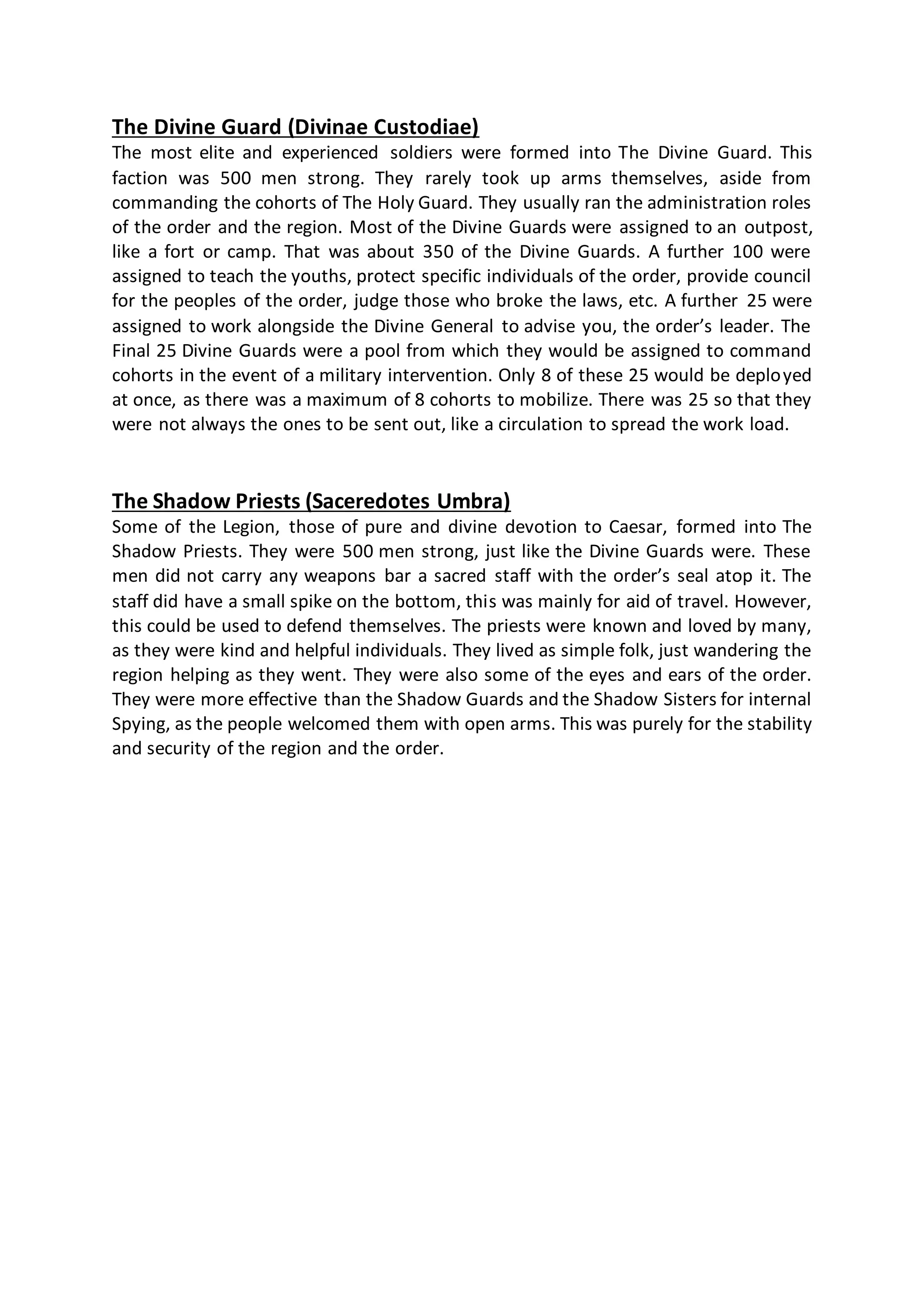 The Divine Guard (Divinae Custodiae)
The most elite and experienced soldiers were formed into The Divine Guard. This
faction was 500 men strong. They rarely took up arms themselves, aside from
commanding the cohorts of The Holy Guard. They usually ran the administration roles
of the order and the region. Most of the Divine Guards were assigned to an outpost,
like a fort or camp. That was about 350 of the Divine Guards. A further 100 were
assigned to teach the youths, protect specific individuals of the order, provide council
for the peoples of the order, judge those who broke the laws, etc. A further 25 were
assigned to work alongside the Divine General to advise you, the order’s leader. The
Final 25 Divine Guards were a pool from which they would be assigned to command
cohorts in the event of a military intervention. Only 8 of these 25 would be deployed
at once, as there was a maximum of 8 cohorts to mobilize. There was 25 so that they
were not always the ones to be sent out, like a circulation to spread the work load.
The Shadow Priests (Saceredotes Umbra)
Some of the Legion, those of pure and divine devotion to Caesar, formed into The
Shadow Priests. They were 500 men strong, just like the Divine Guards were. These
men did not carry any weapons bar a sacred staff with the order’s seal atop it. The
staff did have a small spike on the bottom, this was mainly for aid of travel. However,
this could be used to defend themselves. The priests were known and loved by many,
as they were kind and helpful individuals. They lived as simple folk, just wandering the
region helping as they went. They were also some of the eyes and ears of the order.
They were more effective than the Shadow Guards and the Shadow Sisters for internal
Spying, as the people welcomed them with open arms. This was purely for the stability
and security of the region and the order.
 